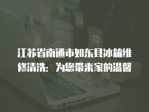江蘇省南通市如東縣冰箱維修清洗：為您帶來(lái)家的溫馨