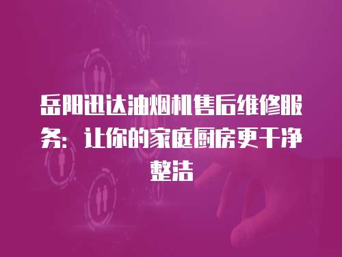 岳陽迅達油煙機售后維修服務：讓你的家庭廚房更干凈整潔