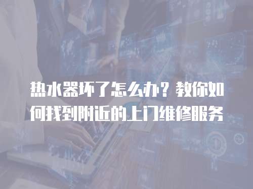 熱水器壞了怎么辦？教你如何找到附近的上門維修服務