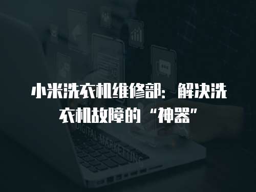 小米洗衣機維修部：解決洗衣機故障的“神器”