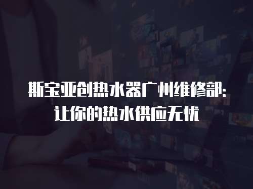 斯寶亞創熱水器廣州維修部：讓你的熱水供應無憂