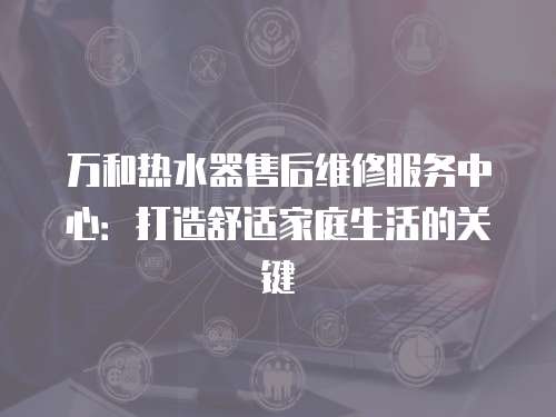 萬和熱水器售后維修服務(wù)中心：打造舒適家庭生活的關(guān)鍵