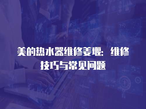 美的熱水器維修姜堰：維修技巧與常見問題