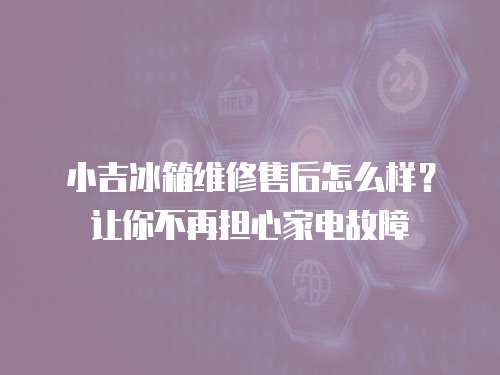 小吉冰箱維修售后怎么樣？讓你不再擔心家電故障