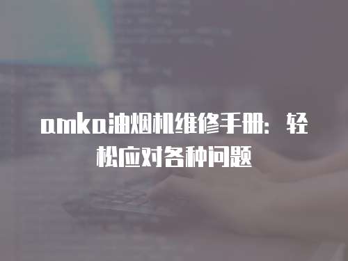 amka油煙機(jī)維修手冊(cè)：輕松應(yīng)對(duì)各種問題