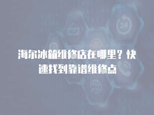 海爾冰箱維修店在哪里？快速找到靠譜維修點(diǎn)