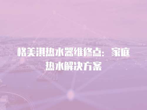 格美淇熱水器維修點(diǎn)：家庭熱水解決方案