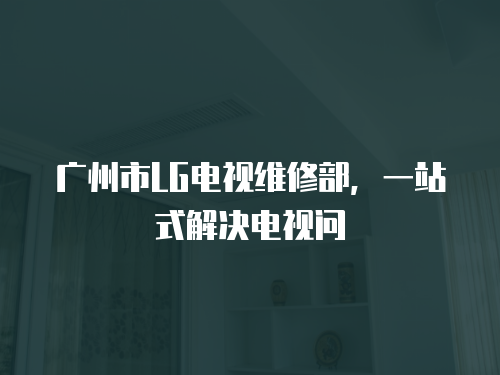 廣州市LG電視維修部，一站式解決電視問