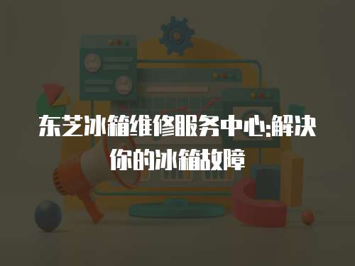 東芝冰箱維修服務中心:解決你的冰箱故障