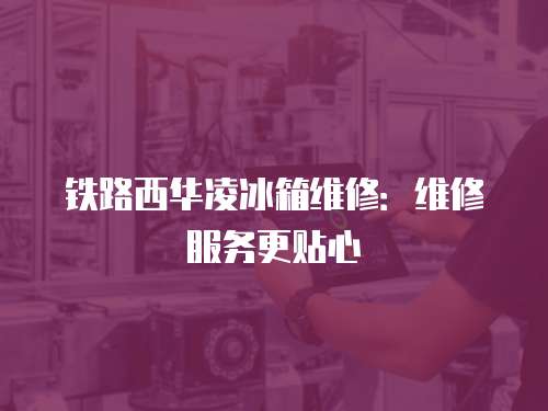 鐵路西華凌冰箱維修：維修服務(wù)更貼心