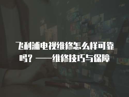 飛利浦電視維修怎么樣可靠嗎？——維修技巧與保障