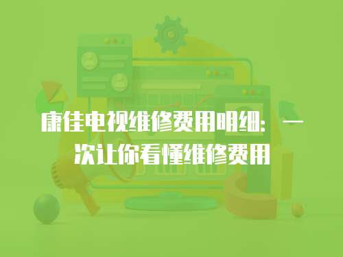 康佳電視維修費用明細：一次讓你看懂維修費用