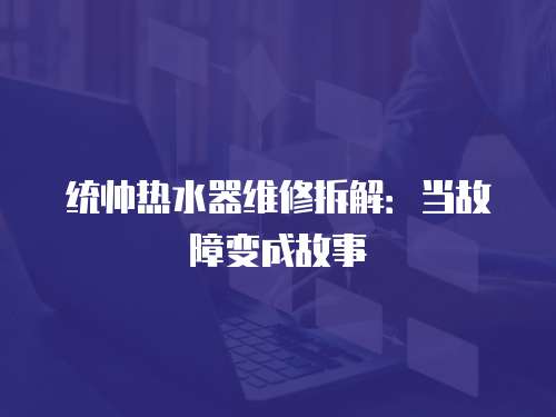 統(tǒng)帥熱水器維修拆解：當(dāng)故障變成故事