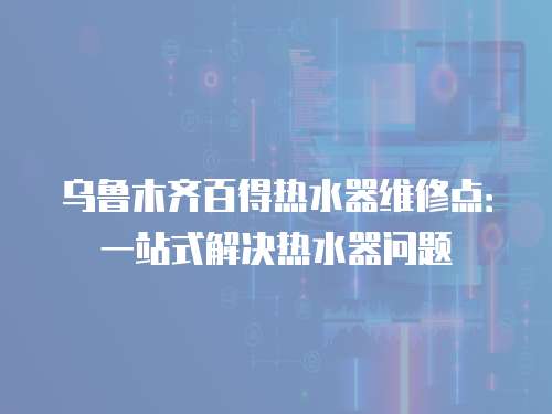 烏魯木齊百得熱水器維修點：一站式解決熱水器問題
