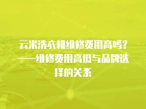 云米洗衣機維修費用高嗎？——維修費用高低與品牌選擇的關系