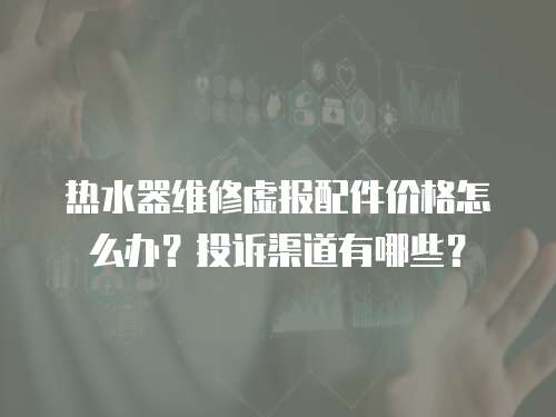 熱水器維修虛報配件價格怎么辦？投訴渠道有哪些？