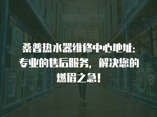 桑普熱水器維修中心地址：專業的售后服務，解決您的燃眉之急！