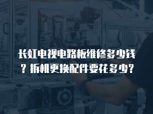長虹電視電路板維修多少錢？拆機更換配件要花多少？