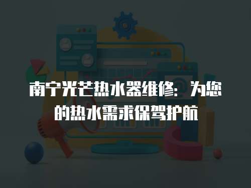 南寧光芒熱水器維修：為您的熱水需求保駕護航