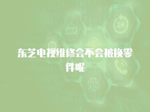 東芝電視維修會不會被換零件呢