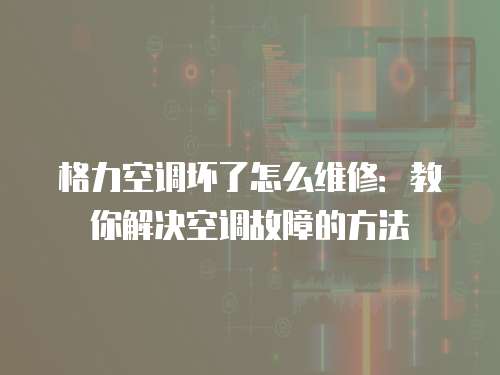 格力空調壞了怎么維修：教你解決空調故障的方法