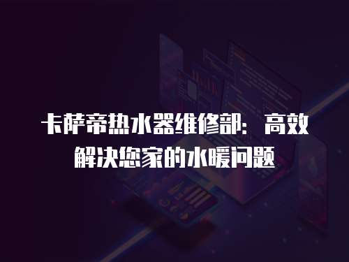 卡薩帝熱水器維修部：高效解決您家的水暖問題