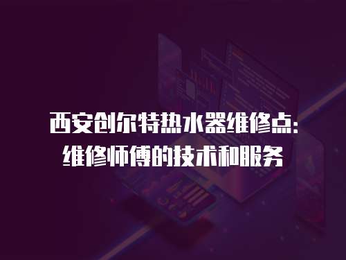 西安創爾特熱水器維修點：維修師傅的技術和服務