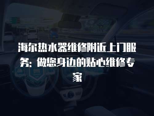 海爾熱水器維修附近上門服務(wù): 做您身邊的貼心維修專家