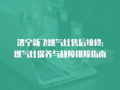 濟寧新飛燃氣灶售后維修：燃氣灶保養(yǎng)與故障排除指南