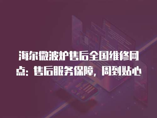 海爾微波爐售后全國維修網點: 售后服務保障, 周到貼心