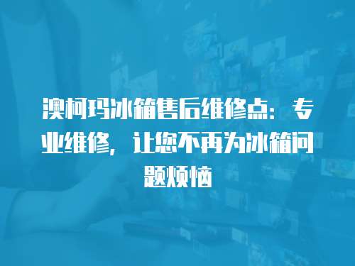 澳柯瑪冰箱售后維修點：專業維修，讓您不再為冰箱問題煩惱