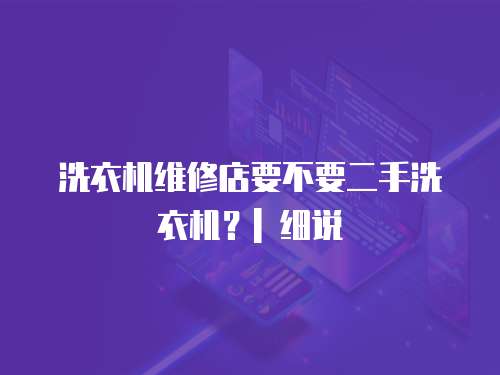 洗衣機(jī)維修店要不要二手洗衣機(jī)？| 細(xì)說