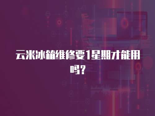 云米冰箱維修要1星期才能用嗎？