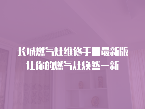 長城燃氣灶維修手冊最新版讓你的燃氣灶煥然一新