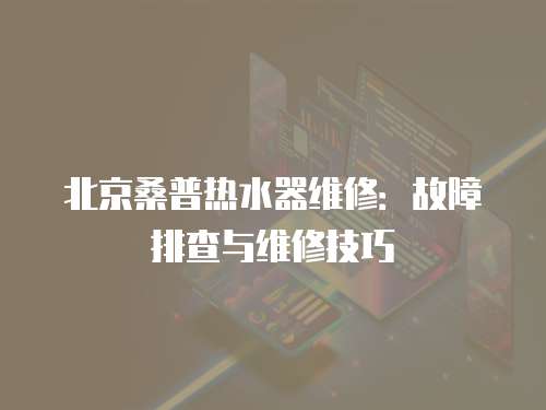 北京桑普熱水器維修：故障排查與維修技巧