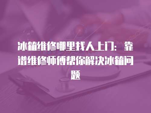 冰箱維修哪里找人上門：靠譜維修師傅幫你解決冰箱問題