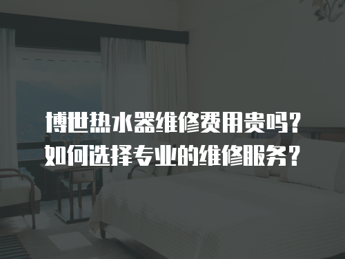 博世熱水器維修費(fèi)用貴嗎？如何選擇專業(yè)的維修服務(wù)？