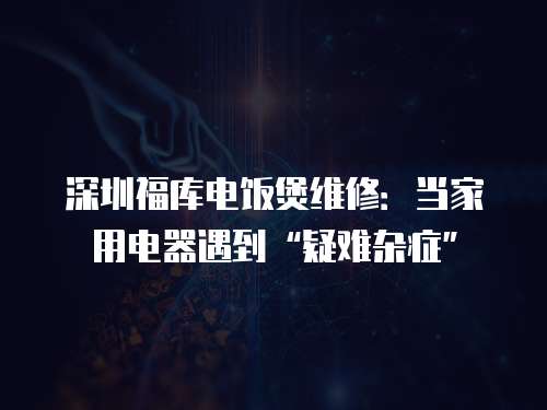 深圳福庫電飯煲維修：當家用電器遇到“疑難雜癥”