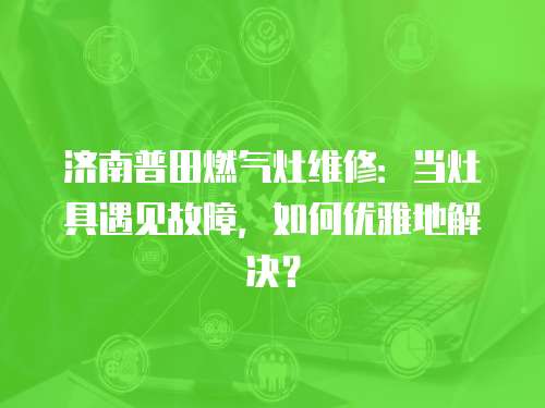 濟南普田燃氣灶維修：當灶具遇見故障，如何優雅地解決？