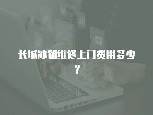 長城冰箱維修上門費用多少？