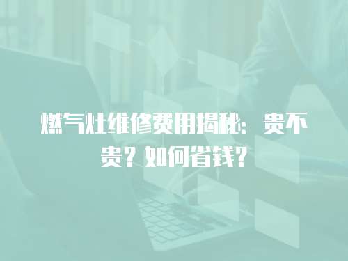 燃氣灶維修費用揭秘：貴不貴？如何省錢？