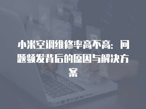 小米空調維修率高不高：問題頻發背后的原因與解決方案