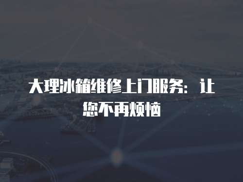 大理冰箱維修上門服務(wù)：讓您不再煩惱
