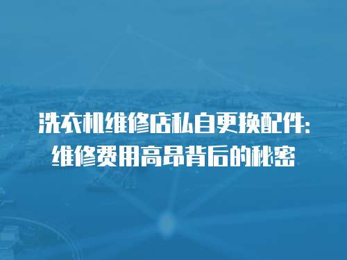 洗衣機(jī)維修店私自更換配件：維修費(fèi)用高昂背后的秘密