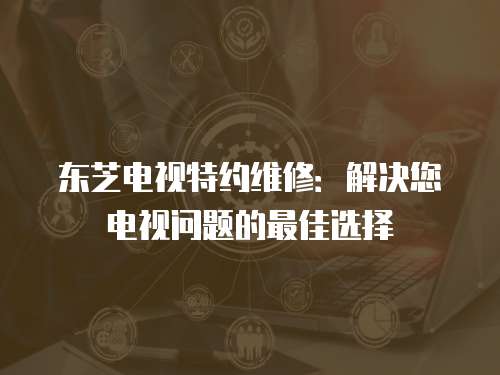 東芝電視特約維修：解決您電視問題的最佳選擇