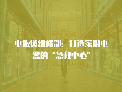 電飯煲維修部：打造家用電器的“急救中心”