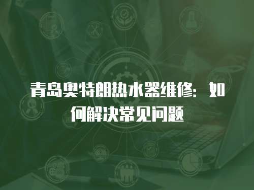 青島奧特朗熱水器維修：如何解決常見問題