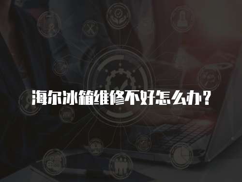 海爾冰箱維修不好怎么辦？