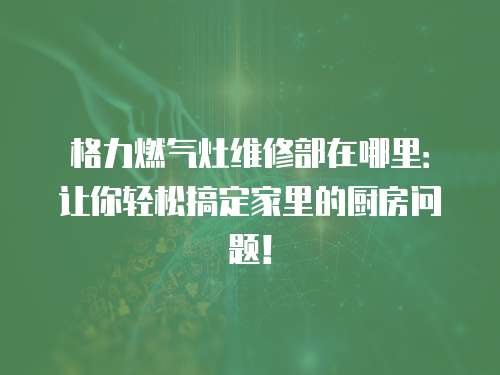 格力燃氣灶維修部在哪里：讓你輕松搞定家里的廚房問題！