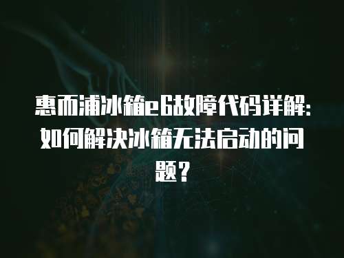 惠而浦冰箱e6故障代碼詳解：如何解決冰箱無法啟動的問題？
